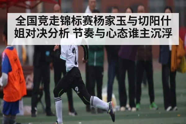 全国竞走锦标赛杨家玉与切阳什姐对决分析 节奏与心态谁主沉浮 - kaiyun